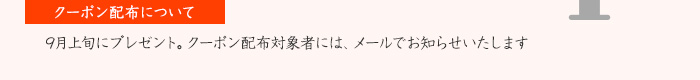 【クーポン配布について】9月上旬にプレゼント。クーポン配布対象者には、メールでお知らせいたします