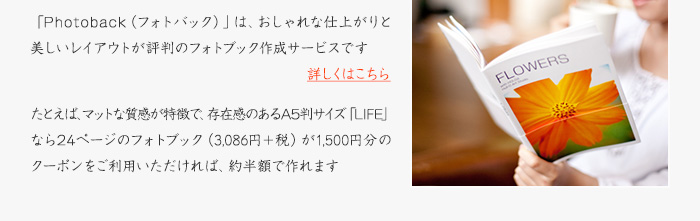 「Photoback（フォトバック）」は、おしゃれな仕上がりと美しいレイアウトが評判のフォトブック作成サービスです［詳しくはこちら］たとえば、マットな質感が特徴で、存在感のあるA5判サイズ「LIFE」なら24ページのフォトブック（3,086円＋税）が1,500円分のクーポンをご利用いただければ、約半額で作れます