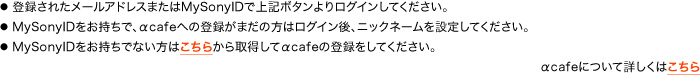 ●登録されたメールアドレスまたはMySonyIDで上記ボタンよりログインしてください。●MySonyIDをお持ちで、αcafeへの登録がまだの方はログイン後、ニックネームを設定してください。●MySonyIDをお持ちでない方はこちらから取得してαcafeの登録をしてください。