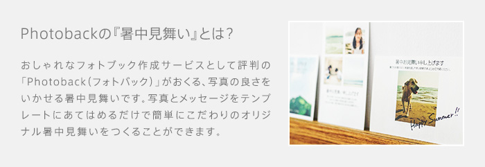 Photobackの『暑中見舞い』とは？　おしゃれなフォトブック作成サービスとして評判の「Photoback（フォトバック）」がおくる、写真の良さをいかせる暑中見舞いです。写真とメッセージをテンプレートにあてはめるだけで簡単にこだわりのオリジナル暑中見舞いをつくることができます。