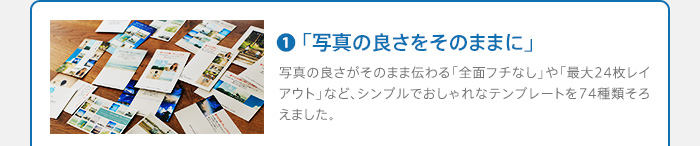 1.「写真の良さをそのままに」写真の良さがそのまま伝わる「全面フチなし」や「最大24枚レイアウト」など、シンプルでおしゃれなテンプレートを74種類そろえました。