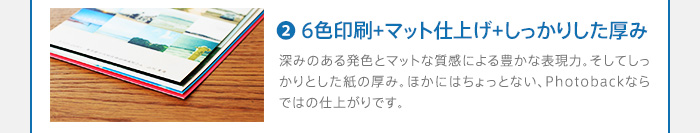 2.6色印刷＋マット仕上げ＋しっかりした厚み　深みのある発色とマットな質感による豊かな表現力。そしてしっかりとした紙の厚み。ほかにはちょっとない、Photobackならではの仕上がりです。