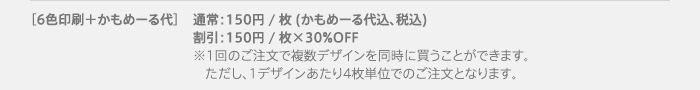【6色印刷＋かもめーる代】通常：150円 / 枚 (かもめーる代込、税込)　割引：150円 / 枚×30%OFF※1回のご注文で複数デザインを同時に買うことができます。ただし、1デザインあたり4枚単位でのご注文となります。