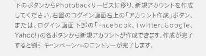 下のボタンからPhotobackサービスに移り、新規アカウントを作成してください。右図のログイン画面右上の「アカウント作成」ボタン、または、ログイン画面下部の「Facebook、Twitter、Google、Yahoo!」の各ボタンから新規アカウントが作成できます。作成が完了すると割引キャンペーンへのエントリーが完了します。