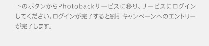 下のボタンからPhotobackサービスに移り、サービスにログインしてください。ログインが完了すると割引キャンペーンへのエントリーが完了します。