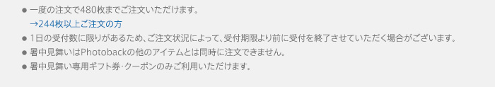 ●一度の注文で480枚までご注文いただけます。●1日の受付数に限りがあるため、ご注文状況によって、受付期限より前に受付を終了させていただく場合がございます。●暑中見舞いはPhotobackの他のアイテムとは同時に注文できません。●暑中見舞い専用ギフト券・クーポンのみご利用いただけます。