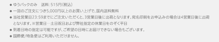 ●ゆうパックのみ　送料：515円（税込）●一回のご注文につき5,000円以上のお買い上げで、国内送料無料●当社営業日23:59までにご注文いただくと、3営業日後に出荷となります。宛名印刷をお申込みの場合は4営業日後に出荷となります。※営業日・・・土日祝日および弊社指定の休業日をのぞく平日●到着日時の指定は可能ですが、ご希望の日時にお届けできない場合もございます。●国際便/特急便はご利用いただけません。
