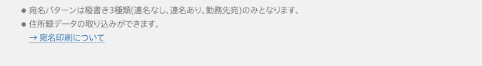 ●宛名パターンは縦書き3種類(連名なし、連名あり、勤務先宛)のみとなります。●住所録データの取り込みができます。