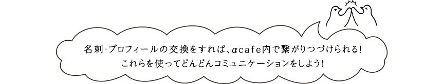 名刺・プロフィールの交換をすれば、αcafe内で繋がりつづけられる！これらを使ってどんどんコミュニケーションをしよう！