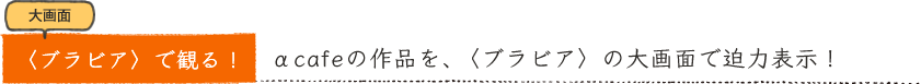 大画面〈ブラビア〉で観る！αcafeの作品を、〈ブラビア〉の大画面で迫力表示！