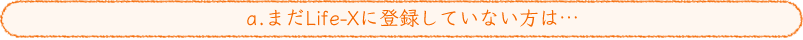 a.まだLife-Xに登録していない方は…