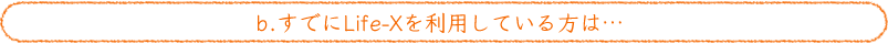 b.すでにLife-Xを利用している方は…