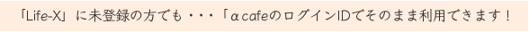 「Life-X」に未登録の方でも・・・「αcafeのログインIDでそのまま利用できます！