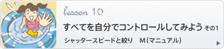 Lesson 10　すべてを自分でコントロールしてみよう その1　キーワード：シャッタースピードと絞り　M（マニュアル）