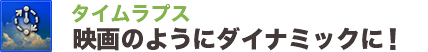 タイムラプス映画のようにダイナミックに！