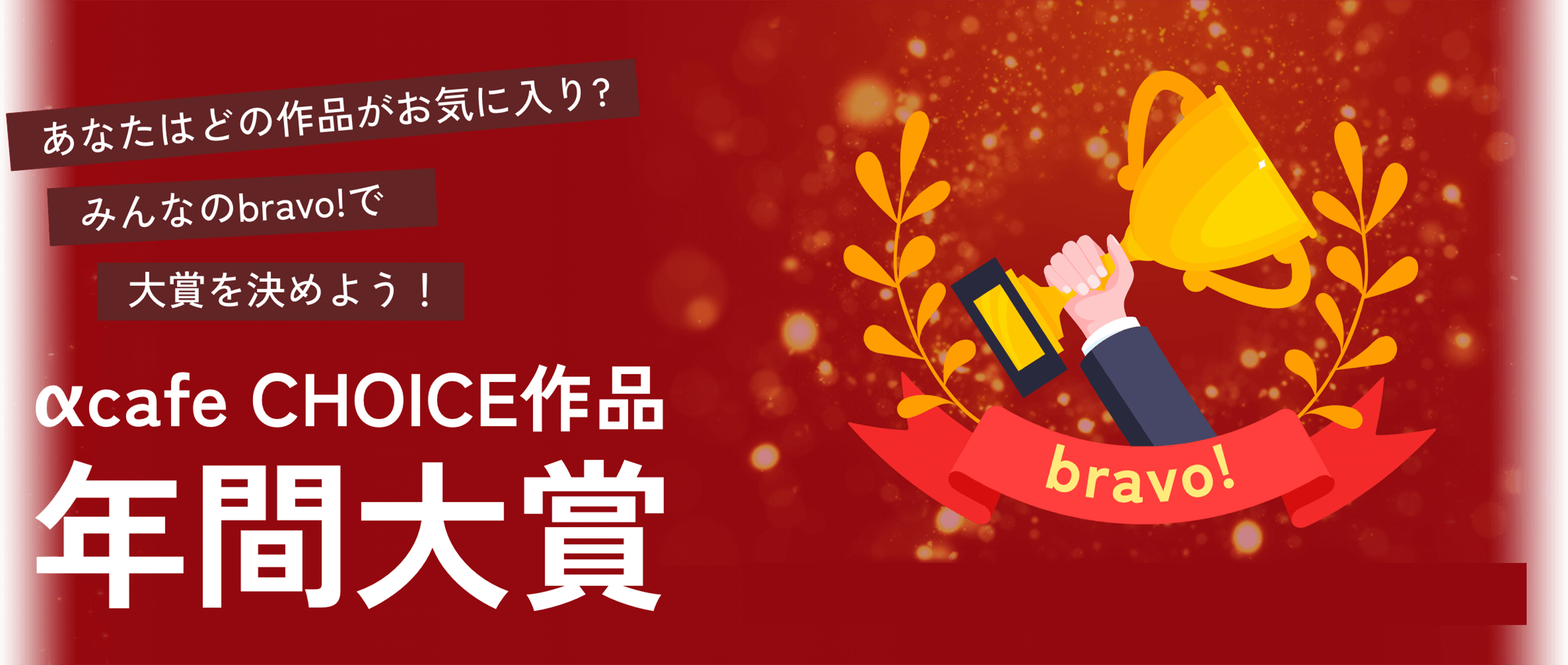 2022年αcafe CHOICE作品年間大賞 あなたはどの作品がお気に入り? みんなのbravo!で大賞を決めよう！ 投票期間：2023年1月30日 - 2月28日