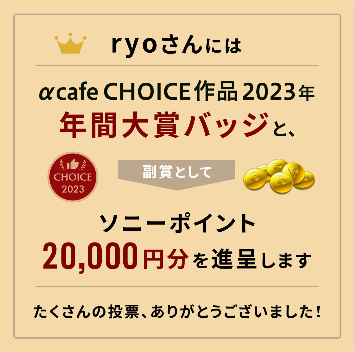 αcafe CHOICE作品2023年 年間大賞バッジと、副賞としてソニーポイント20,000円分を進呈します。
              たくさんの投票、ありがとうございました！
