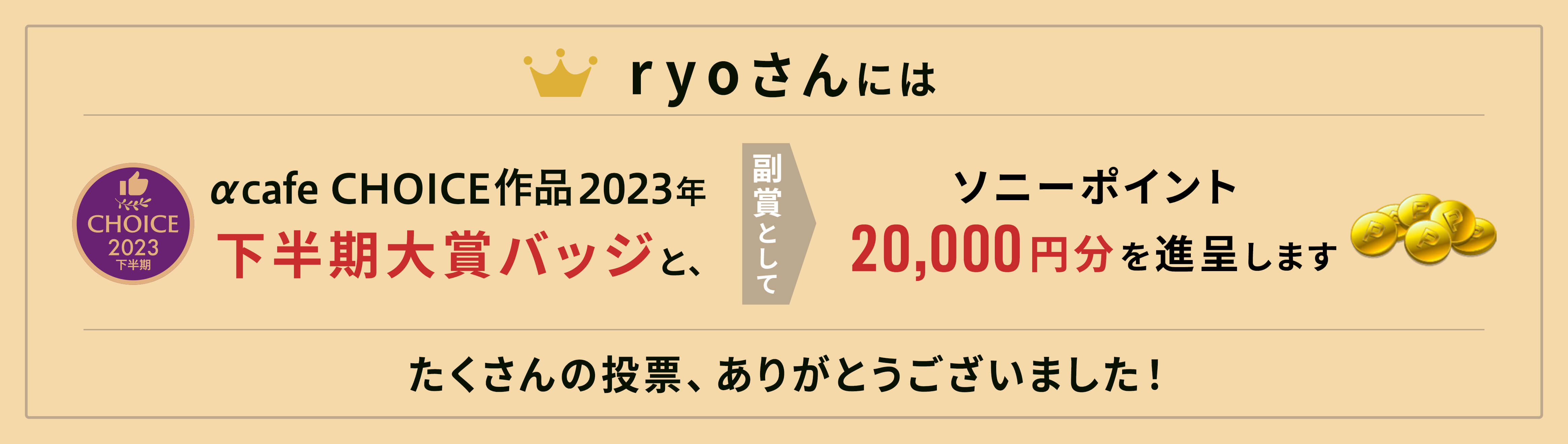 αcafe CHOICE作品2023年下半期大賞バッジと、副賞としてソニーポイント20,000円分を進呈します。
              たくさんの投票、ありがとうございました！
