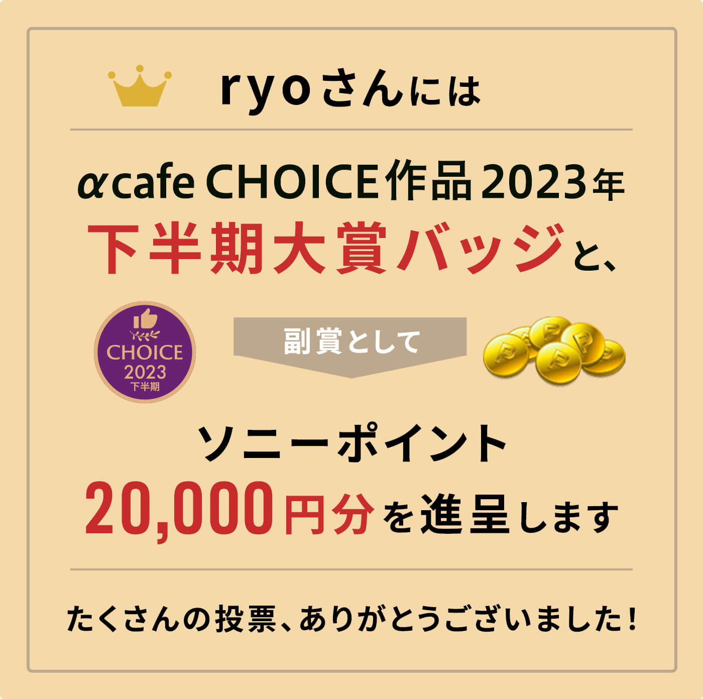 αcafe CHOICE作品2023年下半期大賞バッジと、副賞としてソニーポイント20,000円分を進呈します。
              たくさんの投票、ありがとうございました！
