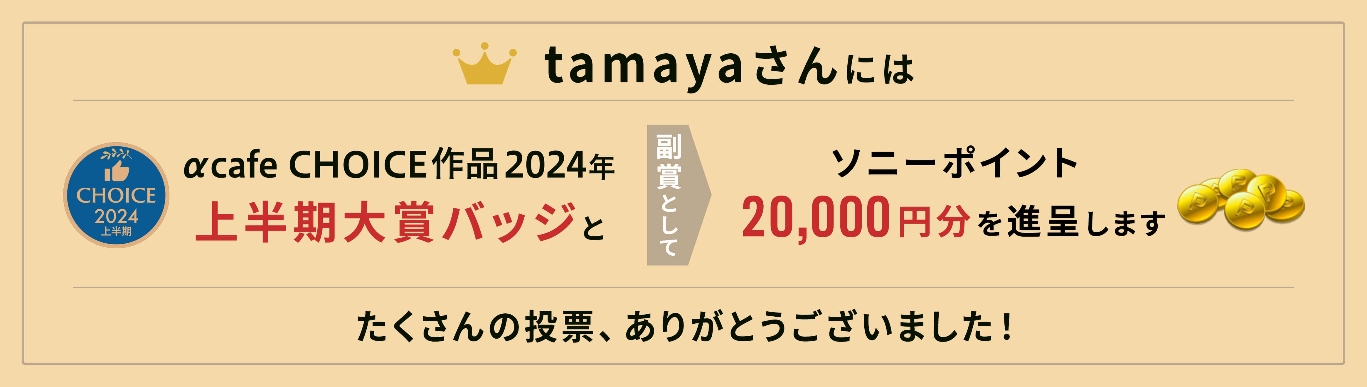 αcafe CHOICE作品2024年上半期大賞バッジと、副賞としてソニーポイント20,000円分を進呈します。
              たくさんの投票、ありがとうございました！
