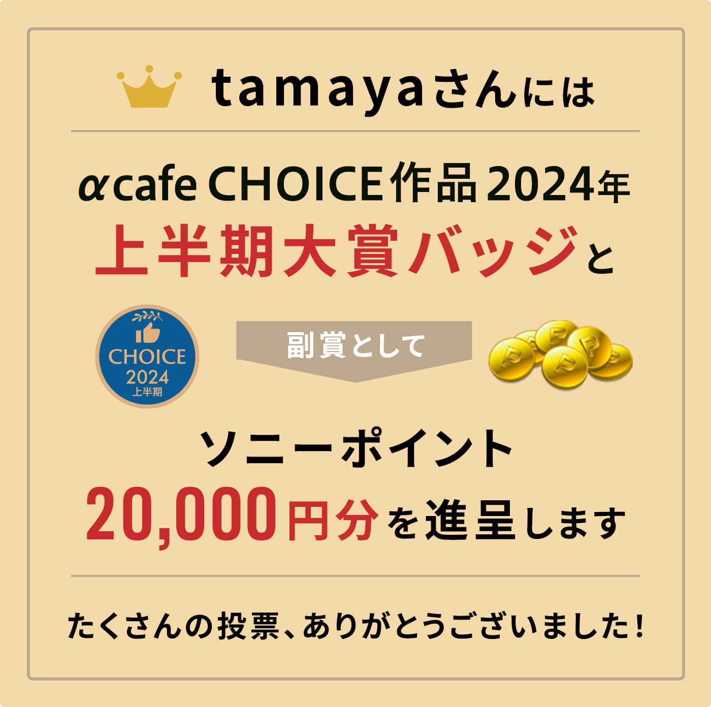 αcafe CHOICE作品2024年上半期大賞バッジと、副賞としてソニーポイント20,000円分を進呈します。
              たくさんの投票、ありがとうございました！
