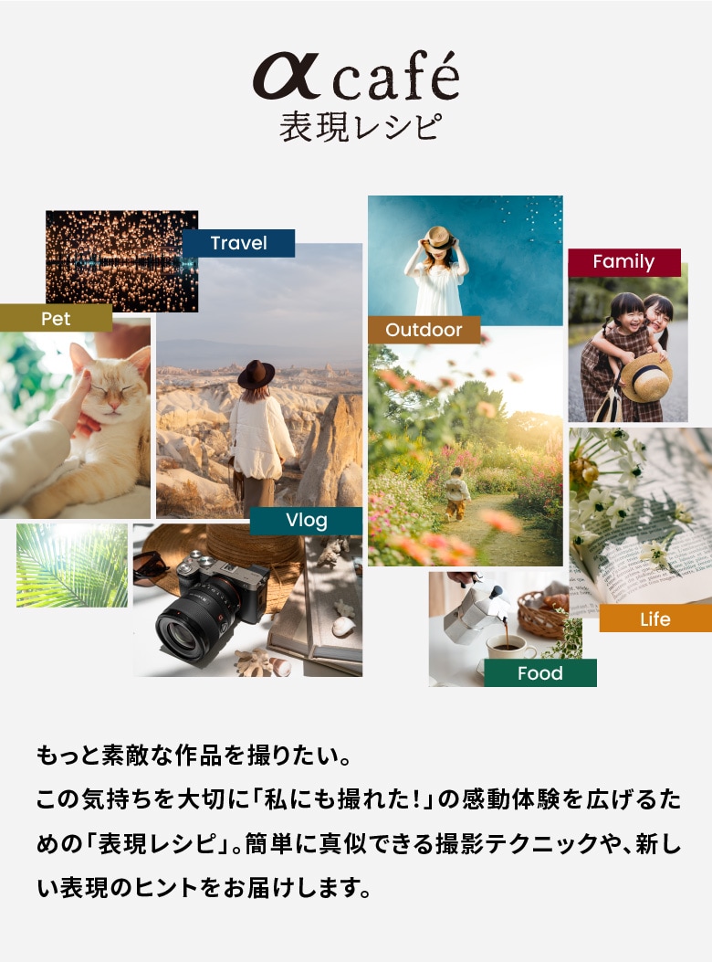 
          αcafeに会員登録すると、「表現レシピ」をもっとお楽しみいただけます。
          ・特典1: 会員限定の「表現レシピ」を公開！
          ・特典2: カテゴリによる絞り込み検索が可能
          αcafeに会員登録してカメラのある生活をもっと楽しんでみませんか？入会費・会費は無料です。