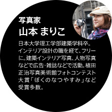 写真家 山本まりこ｜日本大学理工学部建築学科卒。インテリア設計の職を経て、フリーに。建築インテリア写真、人物写真などで広告・雑誌などで活動。植田正治写真美術館フォトコンテスト大賞「ぼくのなつやすみ」など受賞多数。