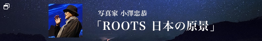 写真家 小澤忠恭 「ROOTS 日本の原景」