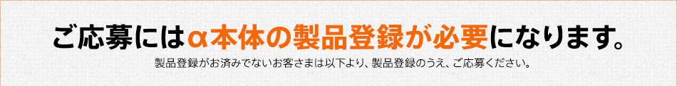 ご応募にはα本体の製品登録が必要になります。製品登録がお済みでないお客さまは以下より、製品登録のうえ、ご応募ください。