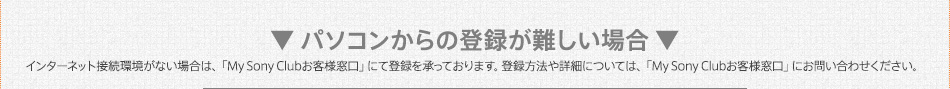 ▼ パソコンからの登録が難しい場合 ▼　インターネット接続環境がない場合は、「My Sonyお客様窓口」にて登録を承っております。登録方法や詳細については、「My Sonyお客様窓口」にお問い合わせください。