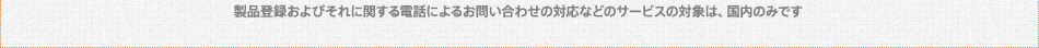 製品登録およびそれに関する電話によるお問い合わせの対応などのサービスの対象は、国内のみです