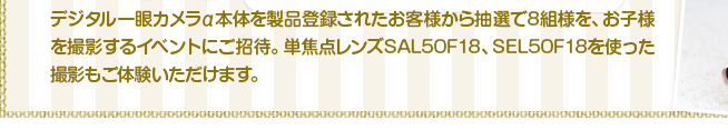 デジタル一眼カメラα本体を製品登録されたお客様から抽選で8組様を、お子様を撮影するイベントにご招待。単焦点レンズSAL50F18、SEL50F18を使った撮影もご体験いただけます。