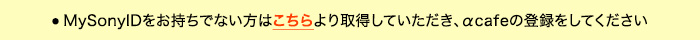 ●  MySonyIDをお持ちでない方はこちらより取得していただき、αcafeの登録をしてください