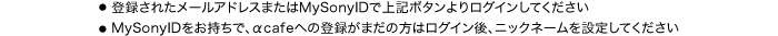 ●登録されたメールアドレスまたはMySonyIDで上記ボタンよりログインしてください　●MySonyIDをお持ちで、αcafeへの登録がまだの方はログイン後、ニックネームを設定してください