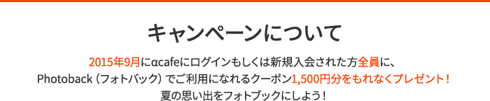 キャンペーンについて　2015年9月にαcafeにログインもしくは新規入会された方全員に、Photoback（フォトバック）でご利用になれるクーポン1,500円分をもれなくプレゼント！夏の思い出をフォトブックにしよう！