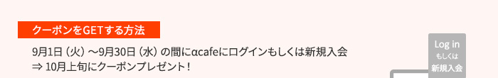 ［クーポンをGETする方法］9月1日（火）～9月30日（水）の間にαcafeにログインもしくは新規入会→10月上旬にクーポンプレゼント！
