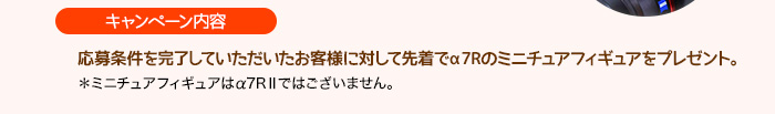 ［キャンペーン内容］応募条件を完了していただいたお客様に対して先着でα7Rのミニチュアフィギュアをプレゼント。＊ミニチュアフィギュアはα7RⅡではございません。