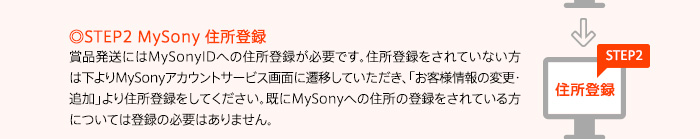 ◎STEP2 MySony 住所登録賞品発送にはMySonyIDへの住所登録が必要です。住所登録をされていない方は下よりMySonyアカウントサービス画面に遷移していただき、「お客様情報の変更・追加」より住所登録をしてください。既にMySonyへの住所の登録をされている方については登録の必要はありません。