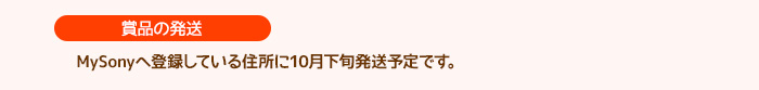 ［賞品の発送］MySonyへ登録している住所に11月中旬発送予定です。
