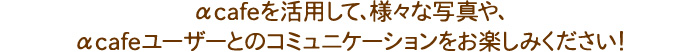 αcafeを活用して、様々な写真や、αcafeユーザーとのコミュニケーションをお楽しみください！