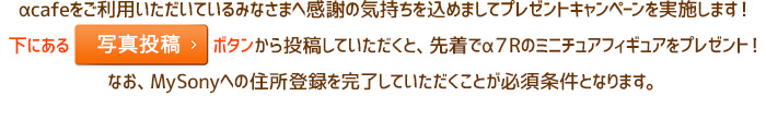 αcafeをご利用いただいているみなさまへ感謝の気持ちを込めましてプレゼントキャンペーンを実施します！下にある写真投稿ボタンから投稿していただくと、先着でα７Rのミニチュアフィギュアをプレゼント！なお、MySonyへの住所登録を完了していただくことが必須条件となります。
