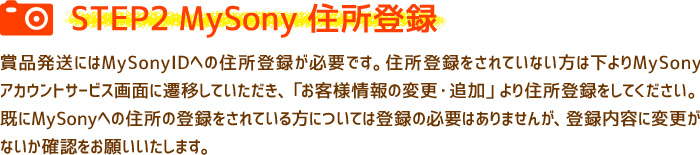 ［STEP2　MySony住所登録］賞品発送にはMySonyIDへの住所登録が必要です。住所登録をされていない方は下よりMySonyアカウントサービス画面に遷移していただき、「お客様情報の変更・追加」より住所登録をしてください。既にMySonyへの住所の登録をされている方については登録の必要はありませんが、登録内容に変更がないか確認をお願いいたします。