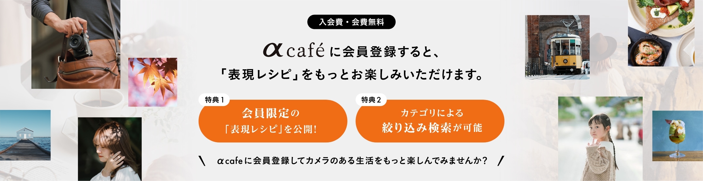 
          αcafeに会員登録すると、「表現レシピ」をもっとお楽しみいただけます。
          ・特典1: 会員限定の「表現レシピ」を公開！
          ・特典2: カテゴリによる絞り込み検索が可能
          αcafeに会員登録してカメラのある生活をもっと楽しんでみませんか？入会費・会費は無料です。