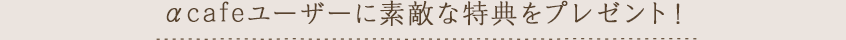 αcafeユーザーに素敵な特典をプレゼント！